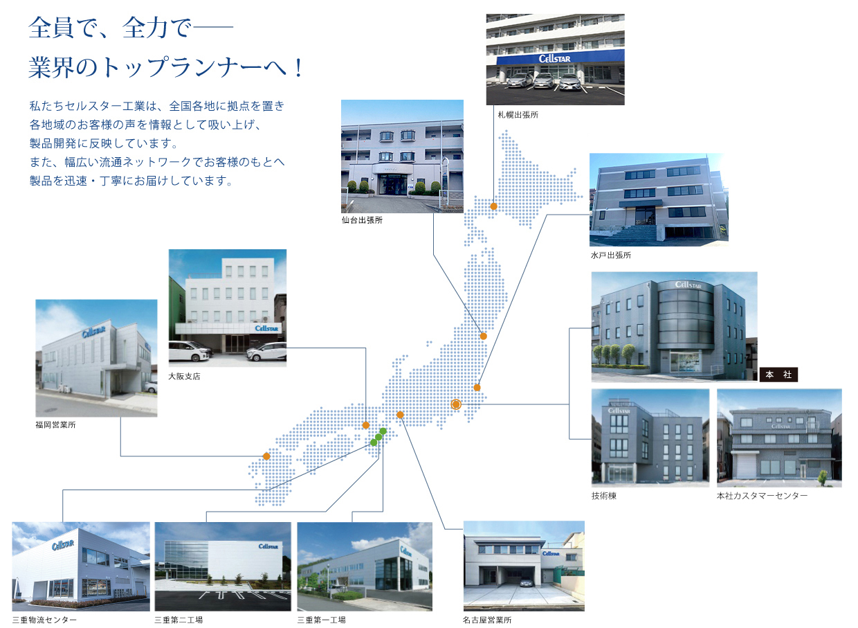 全員で、全力で―業界のトップランナーへ!私たちセルスター工業は、全国各地に拠点を置き各地域のお客様の声を情報として吸い上げ、製品開発に反映しています。また、幅広い流通ネットワークでお客様のもとへ製品を迅速・丁寧にお届けしています。
