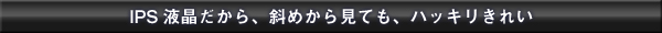 IPS液晶だから、斜めから見ても、ハッキリきれい