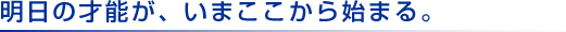 明日の才能が、いまここから始まる。