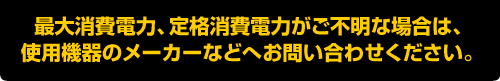 最大消費電力、定格消費電力がご不明な場合は、使用機器のメーカーなどへお問い合わせください。