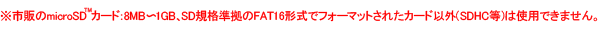 ※市販のmicroSDカード:8MB?1GB、SD規格準拠のFAT16形式でフォーマットされたカード以外(SDHC等)は使用できません。